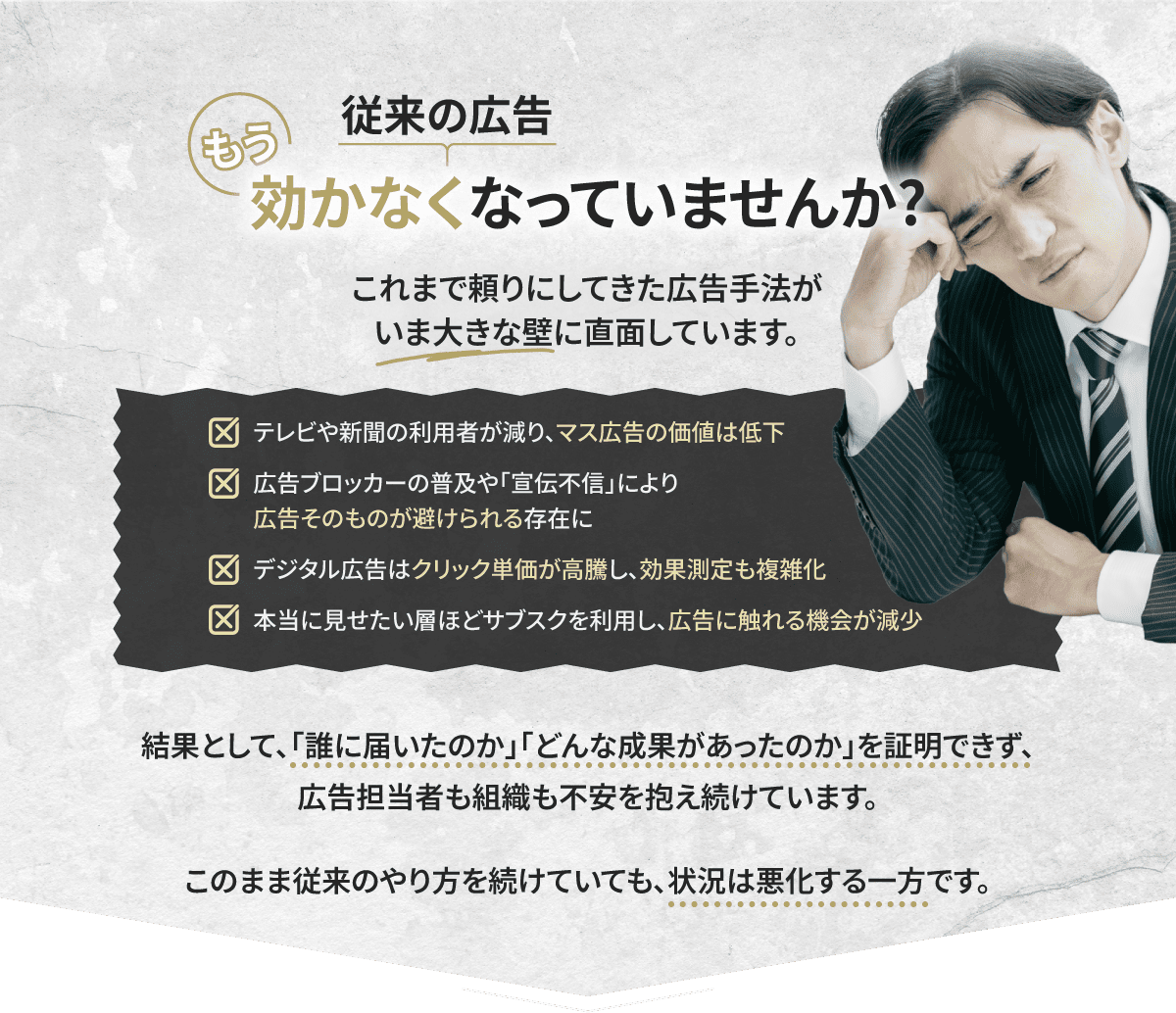 従来の広告 もう効かなくなっていませんか？ これまで頼りにしてきた広告手法がいま大きな壁に直面しています。 テレビや新聞の利用者が減り、マス広告の価値は低下 広告ブロッカーの普及や「宣伝不信」により広告そのものが避けられる存在に デジタル広告はクリック単価が高騰し、効果測定も複雑化 本当に見せたい層ほどサブスクを利用し、広告に触れる機会が減少 結果として、「誰に届いたのか」「どんな成果があったのか」を証明できず、広告担当者も組織も不安を抱え続けています。 このまま従来のやり方を続けていても、状況は悪化する一方です。